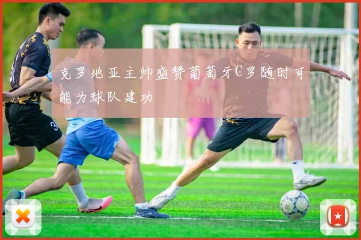克罗地亚主帅盛赞葡萄牙C罗随时可能为球队建功