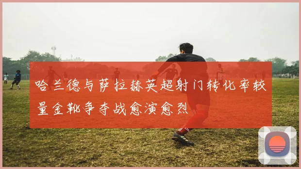 哈兰德与萨拉赫英超射门转化率较量金靴争夺战愈演愈烈