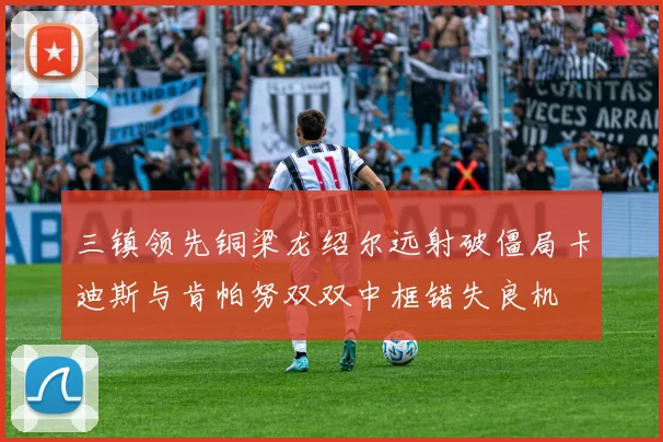 三镇领先铜梁龙绍尔远射破僵局卡迪斯与肯帕努双双中框错失良机