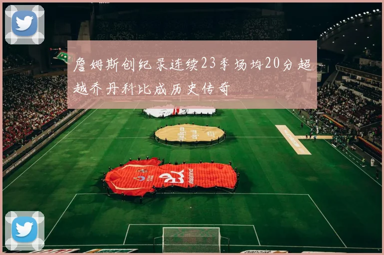 詹姆斯创纪录连续23季场均20分超越乔丹科比成历史传奇
