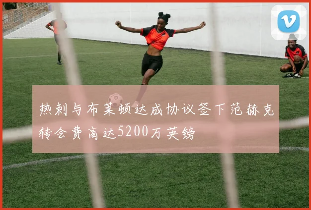 热刺与布莱顿达成协议签下范赫克转会费高达5200万英镑