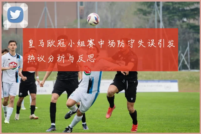 皇马欧冠小组赛中场防守失误引发热议分析与反思