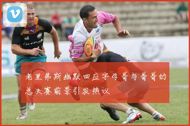 老里弗斯幽默回应字母哥与哥哥的总决赛前景引发热议