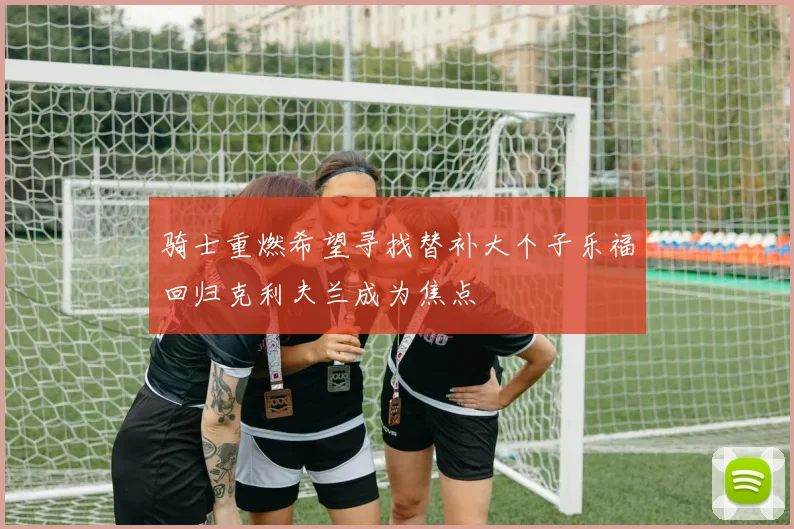 骑士重燃希望寻找替补大个子乐福回归克利夫兰成为焦点